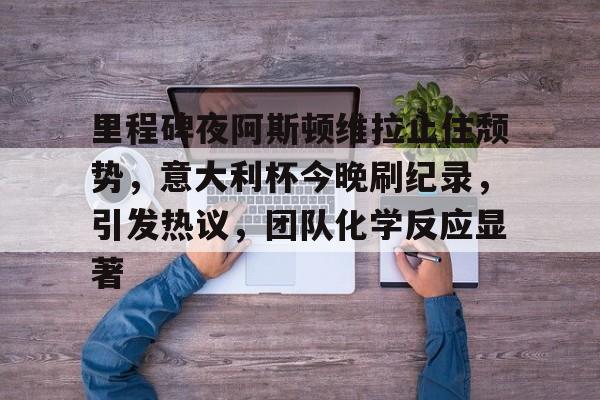 半岛体育在线官网-里程碑夜阿斯顿维拉止住颓势，意大利杯今晚刷纪录，引发热议，团队化学反应显著