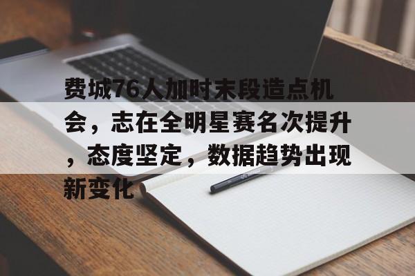 半岛体育官方入口-费城76人加时末段造点机会，志在全明星赛名次提升，态度坚定，数据趋势出现新变化